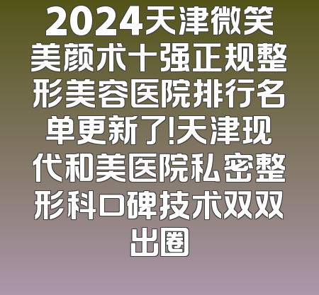 2024天津微笑美颜术十强正规整形美容医院排行名单更新了！天津现代和美医院私密整形科口碑技术双双出圈