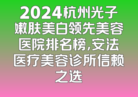 2024杭州光子嫩肤美白领先美容医院排名榜，安法医疗美容诊所信赖之选
