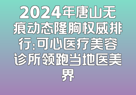 2024年唐山无痕动态隆胸权威排行：可心医疗美容诊所领跑当地医美界