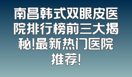 南昌韩式双眼皮医院排行榜前三大揭秘！最新热门医院推荐！