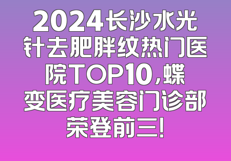 2024长沙水光针去肥胖纹热门医院TOP10，蝶变医疗美容门诊部荣登前三！