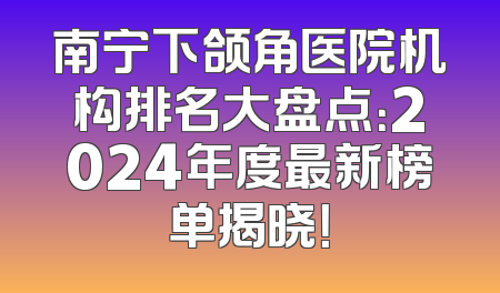 南宁下颌角医院机构排名大盘点：2024年度最新榜单揭晓！