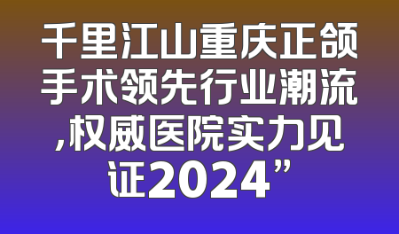 千里江山重庆正颌手术领先行业潮流，权威医院实力见证2024”