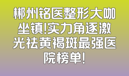 郴州铭医整形大咖坐镇！实力角逐激光祛黄褐斑最强医院榜单！
