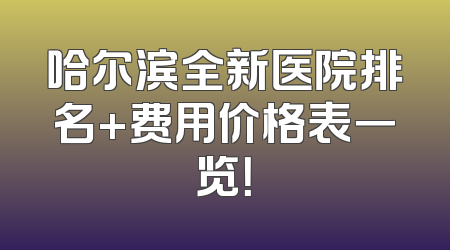 哈尔滨全新医院排名+费用价格表一览！