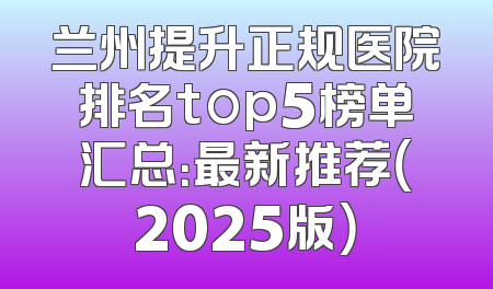 兰州提升正规医院排名top5榜单汇总：最新推荐（2025版）