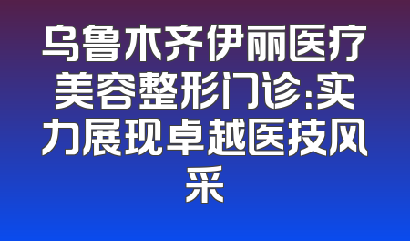 乌鲁木齐伊丽医疗美容整形门诊：实力展现卓越医技风采