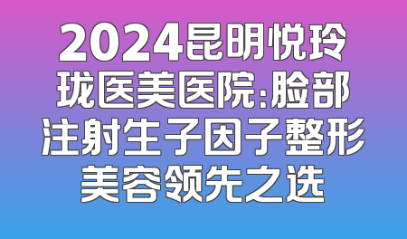 2024昆明悦玲珑医美医院：脸部注射生子因子整形美容领先之选