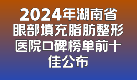 2024年湖南省眼部填充脂肪整形医院口碑榜单前十佳公布