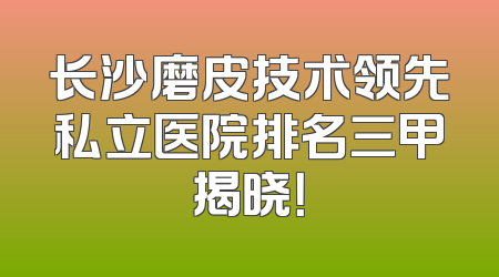 长沙磨皮技术领先私立医院排名三甲揭晓！