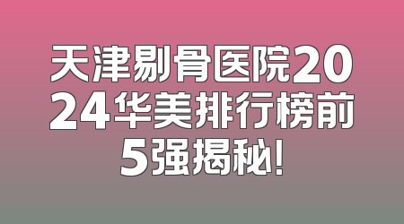 天津剔骨医院2024华美排行榜前5强揭秘！
