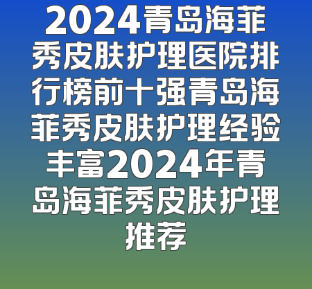 2024青岛海菲秀皮肤护理医院排行榜前十强青岛海菲秀皮肤护理经验丰富2024年青岛海菲秀皮肤护理推荐