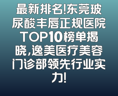 最新排名！东莞玻尿酸丰唇正规医院TOP10榜单揭晓，逸美医疗美容门诊部领先行业实力！