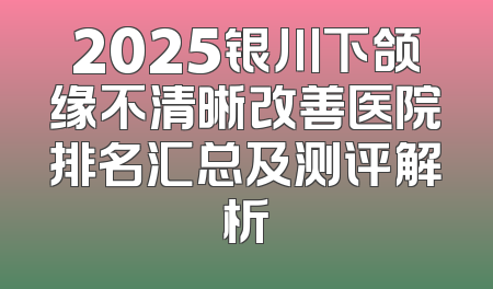 2025银川下颌缘不清晰改善医院排名汇总及测评解析