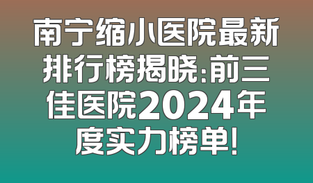 南宁缩小医院最新排行榜揭晓：前三佳医院2024年度实力榜单！