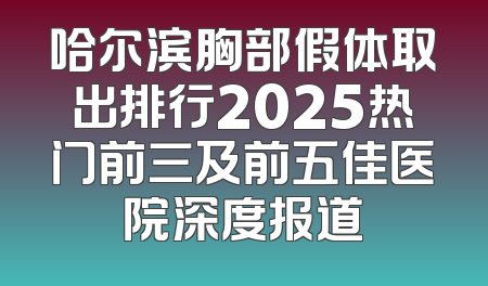 哈尔滨胸部假体取出排行2025热门前三及前五佳医院深度报道