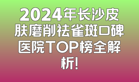 2024年长沙皮肤磨削祛雀斑口碑医院TOP榜全解析！
