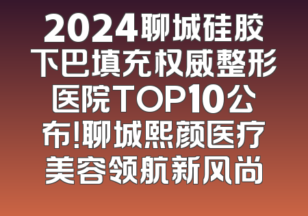2024聊城硅胶下巴填充权威整形医院TOP10公布！聊城熙颜医疗美容领航新风尚
