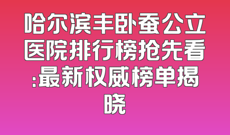 哈尔滨丰卧蚕公立医院排行榜抢先看：最新权威榜单揭晓