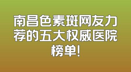 南昌色素斑网友力荐的五大权威医院榜单！