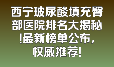 西宁玻尿酸填充臀部医院排名大揭秘！最新榜单公布，权威推荐！