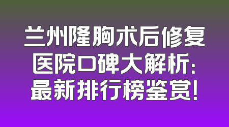 兰州隆胸术后修复医院口碑大解析：最新排行榜鉴赏！