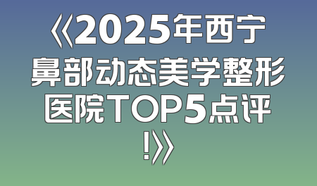 《2025年西宁鼻部动态美学整形医院TOP5点评！》
