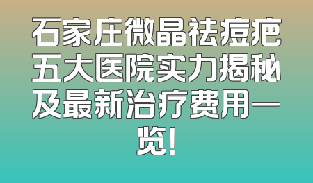 石家庄微晶祛痘疤五大医院实力揭秘及最新治疗费用一览！