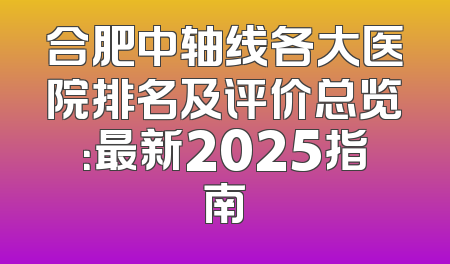 合肥中轴线各大医院排名及评价总览：最新2025指南