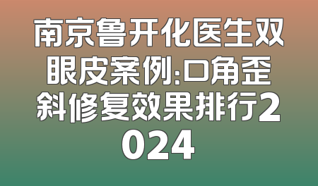 南京鲁开化医生双眼皮案例：口角歪斜修复效果排行2024