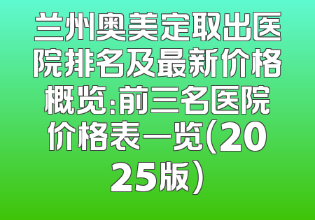兰州奥美定取出医院排名及最新价格概览：前三名医院价格表一览（2025版）