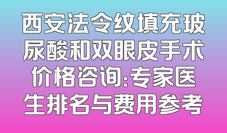 西安法令纹填充玻尿酸和双眼皮手术价格咨询：专家医生排名与费用参考