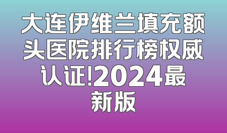 大连伊维兰填充额头医院排行榜权威认证！2024最新版