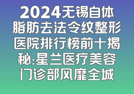 2024无锡自体脂肪去法令纹整形医院排行榜前十揭秘：星兰医疗美容门诊部风靡全城