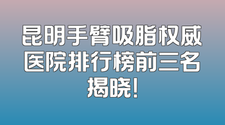 昆明手臂吸脂权威医院排行榜前三名揭晓！