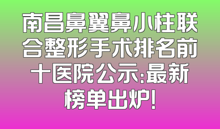 南昌鼻翼鼻小柱联合整形手术排名前十医院公示：最新榜单出炉！