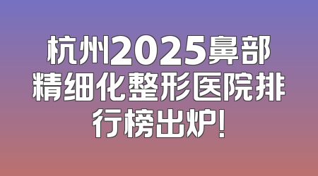杭州2025鼻部精细化整形医院排行榜出炉！
