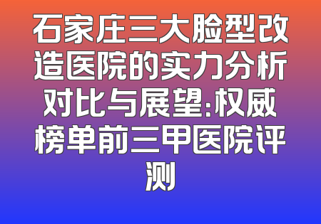 石家庄三大脸型改造医院的实力分析对比与展望：权威榜单前三甲医院评测