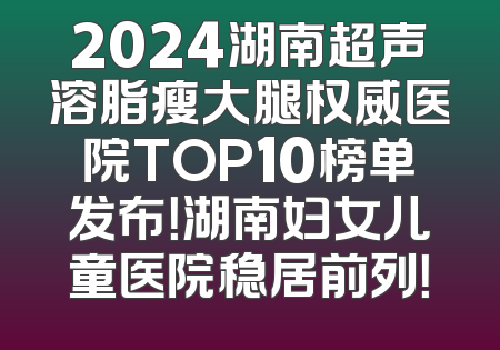 2024湖南超声溶脂瘦大腿权威医院TOP10榜单发布！湖南妇女儿童医院稳居前列！