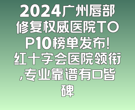 2024广州唇部修复权威医院TOP10榜单发布！红十字会医院领衔，专业靠谱有口皆碑