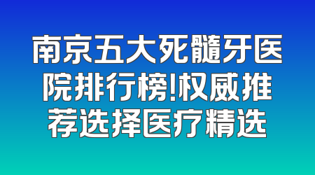 南京五大死髓牙医院排行榜！权威推荐选择医疗精选