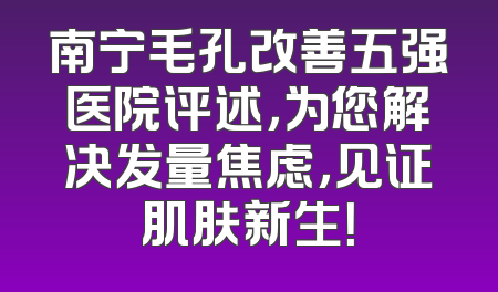 南宁毛孔改善五强医院评述，为您解决发量焦虑，见证肌肤新生！