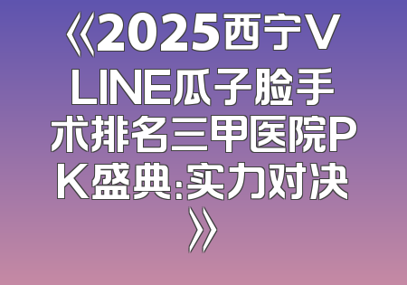 《2025西宁VLINE瓜子脸手术排名三甲医院PK盛典：实力对决》