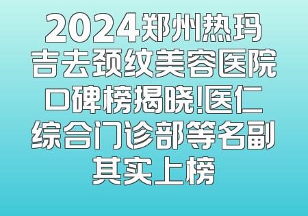 2024郑州热玛吉去颈纹美容医院口碑榜揭晓！医仁综合门诊部等名副其实上榜