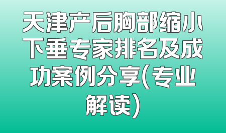 天津产后胸部缩小下垂专家排名及成功案例分享（专业解读）