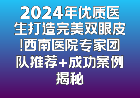 2024年优质医生打造完美双眼皮！西南医院专家团队推荐+成功案例揭秘