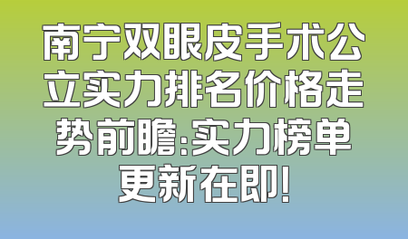 南宁双眼皮手术公立实力排名价格走势前瞻：实力榜单更新在即！