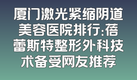 厦门激光紧缩阴道美容医院排行：蓓蕾斯特整形外科技术备受网友推荐