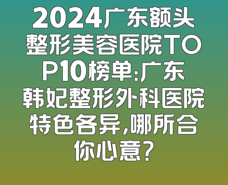 2024广东额头整形美容医院TOP10榜单：广东韩妃整形外科医院特色各异，哪所合你心意？