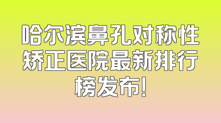 哈尔滨鼻孔对称性矫正医院最新排行榜发布！
